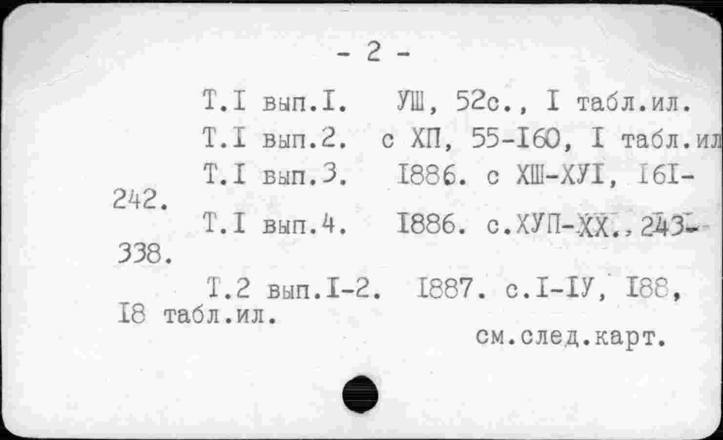 ﻿- г -
T.I вып.1.
T.I вып.2.
T. I вып.З.
242.
T.I вып.4. 338.
T.2 вып.1-2.
18 табл.ил.
УШ, 52с., I табл.ил. с ХП, 55-160, I табл.и 1886. с ХШ-ХУІ, I6I-
1886. с.ХУП-:хх^243--
1887. С.І-ІУ, 188, см.след.карт.